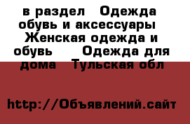  в раздел : Одежда, обувь и аксессуары » Женская одежда и обувь »  » Одежда для дома . Тульская обл.